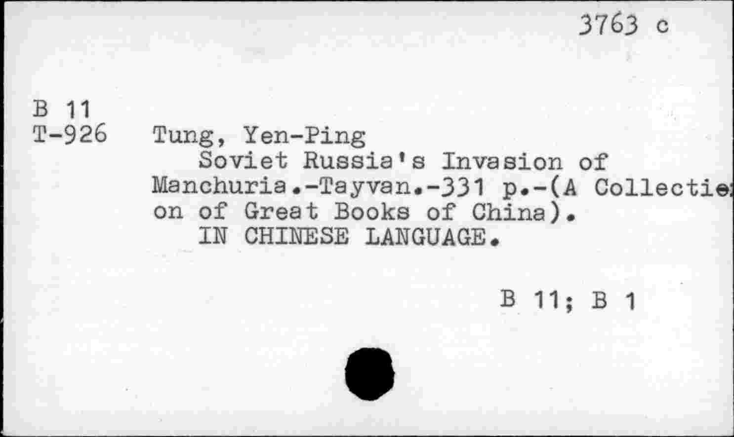 ﻿3763 c
B 11
T-926 Tung, Yen-Ping
Soviet Russia’s Invasion of Manchuria.-Tayvan.-331 p.-(A Collect!® on of Great Books of China).
IN CHINESE LANGUAGE.
B 11; B 1